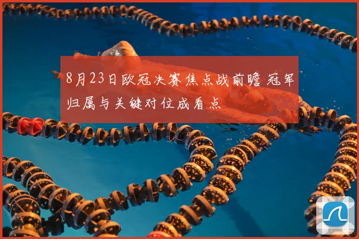 8月23日欧冠决赛焦点战前瞻 冠军归属与关键对位成看点