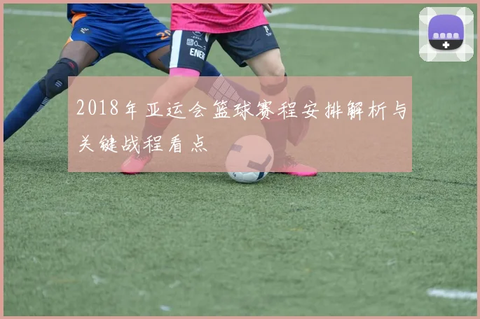 2018年亚运会篮球赛程安排解析与关键战程看点