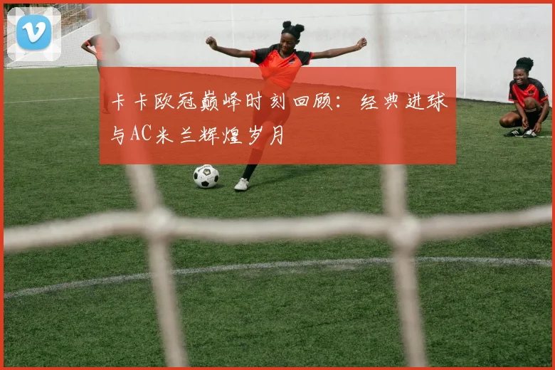卡卡欧冠巅峰时刻回顾：经典进球与AC米兰辉煌岁月