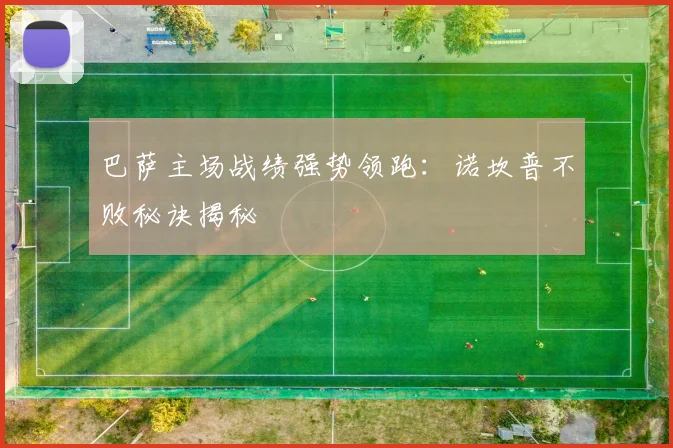 巴萨主场战绩强势领跑：诺坎普不败秘诀揭秘