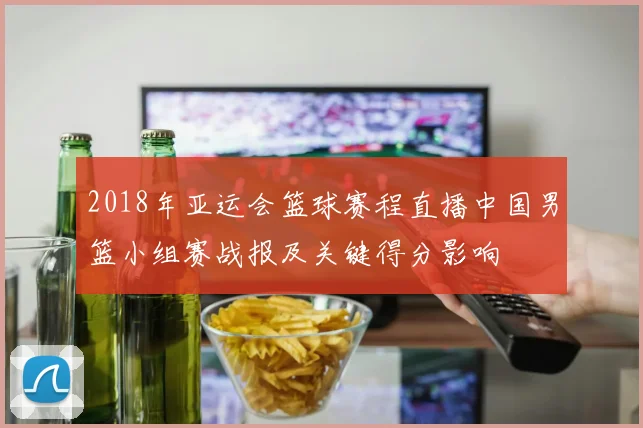 2018年亚运会篮球赛程直播中国男篮小组赛战报及关键得分影响