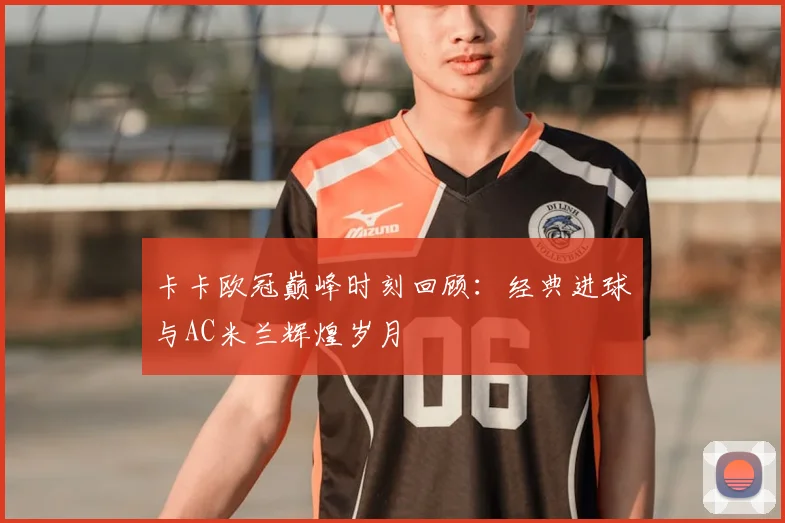 卡卡欧冠巅峰时刻回顾：经典进球与AC米兰辉煌岁月