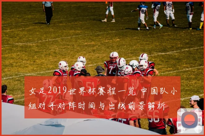 女足2019世界杯赛程一览 中国队小组对手对阵时间与出线前景解析