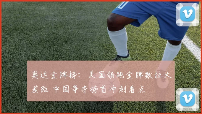 奥运金牌榜：美国领跑金牌数拉大差距 中国争夺榜首冲刺看点