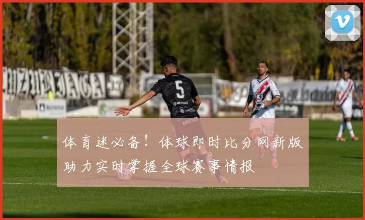 体育迷必备！体球即时比分网新版助力实时掌握全球赛事情报