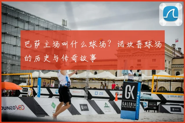 巴萨主场叫什么球场？诺坎普球场的历史与传奇故事