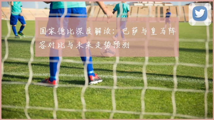 国家德比深度解读：巴萨与皇马阵容对比与未来走势预测