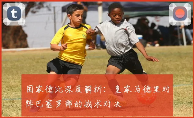 国家德比深度解析：皇家马德里对阵巴塞罗那的战术对决