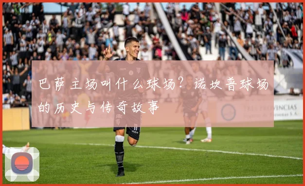 巴萨主场叫什么球场？诺坎普球场的历史与传奇故事